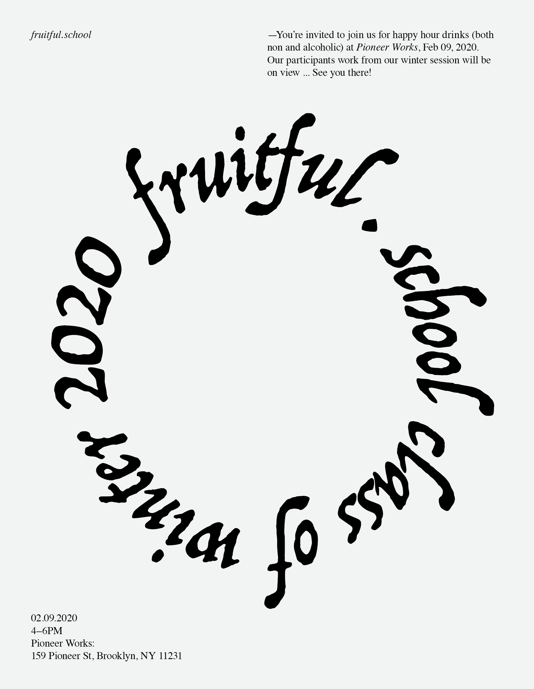 A calligraphic script typeface says 'fruitful school class of winter 2020' in a circular formation centered on the poster. The background is a very light gray, #f0f0f0 hex code. In the upper right corner, there is information: 'You're invited to join us for happy hour drinks (both non and alcoholic) at Pioneer Works on Sunday, February 9, 2020, 4-6pm. Our Fruitful School participants' work from the 6 week Winter 2020 program will be on view... see you there!' and in the lower left, '02.09.2020, 4–6pm, Pioneer Works: 159 Pioneer St, Brooklyn, NY 11231'.