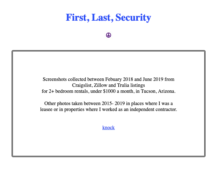 Image of the homepage of the website First, Last, Security, which asks you to knock to enter and says, 'Screenshots collected between Febuary 2018 and June 2019 from Craigslist, Zillow and Trulia listings for 2+ bedroom rentals, under $1000 a month, in Tucson, Arizona. Other photos taken between 2015- 2019 in places where I was a leasee or in properties where I worked as an independent contractor.'
